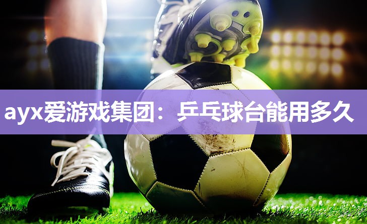 ayx爱游戏集团：乒乓球台能用多久