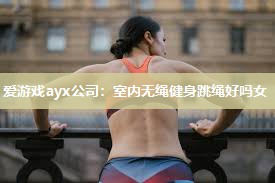 爱游戏ayx公司：室内无绳健身跳绳好吗女