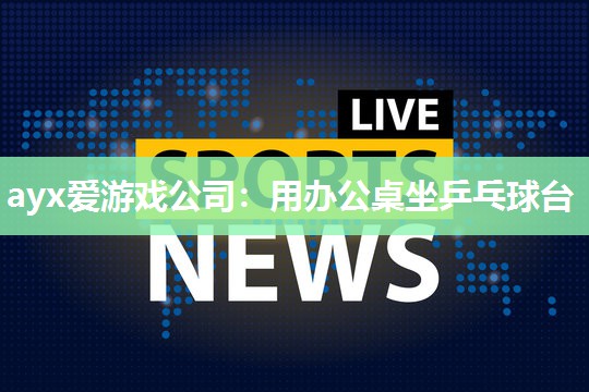 ayx爱游戏公司：用办公桌坐乒乓球台