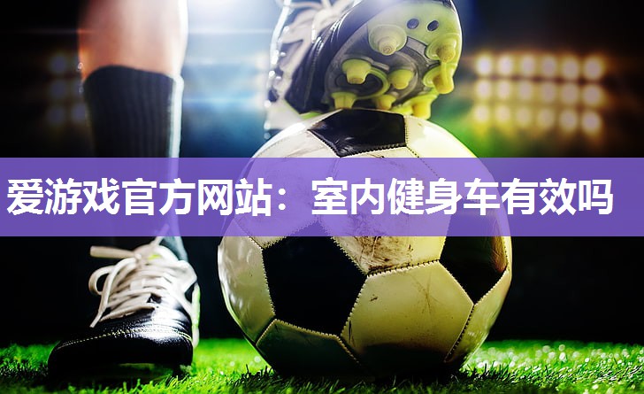 爱游戏官方网站：室内健身车有效吗