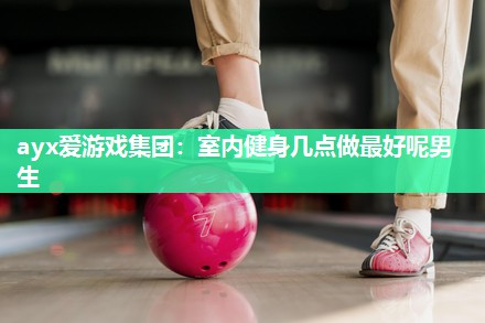 ayx爱游戏集团：室内健身几点做最好呢男生