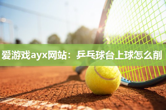 爱游戏ayx网站：乒乓球台上球怎么削