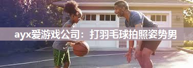 ayx爱游戏公司：打羽毛球拍照姿势男