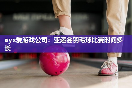 ayx爱游戏公司：亚运会羽毛球比赛时间多长