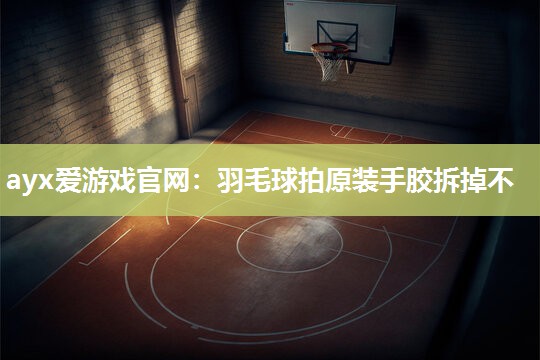 ayx爱游戏官网：羽毛球拍原装手胶拆掉不