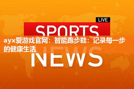 ayx爱游戏官网：智能跑步鞋：记录每一步的健康生活