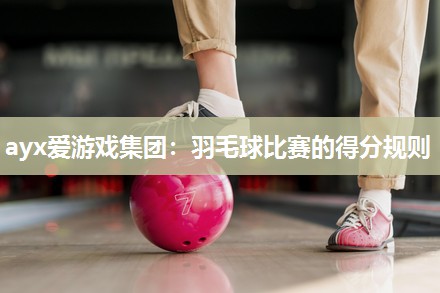 ayx爱游戏集团：羽毛球比赛的得分规则