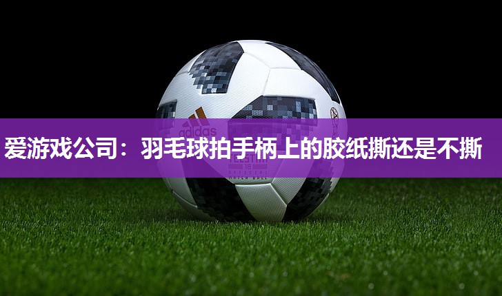 爱游戏公司：羽毛球拍手柄上的胶纸撕还是不撕
