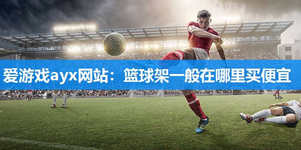 爱游戏ayx网站：篮球架一般在哪里买便宜