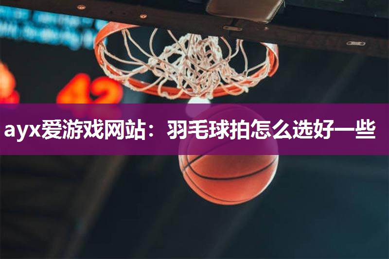 ayx爱游戏网站：羽毛球拍怎么选好一些