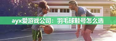 ayx爱游戏公司：羽毛球鞋号怎么选