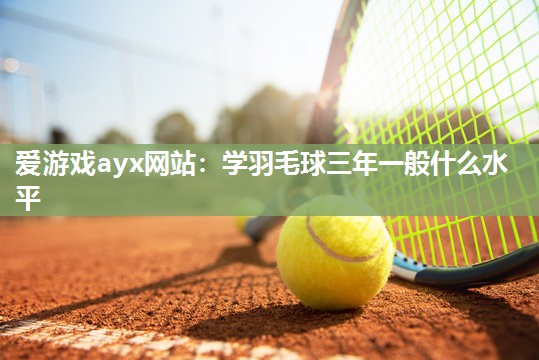 爱游戏ayx网站：学羽毛球三年一般什么水平