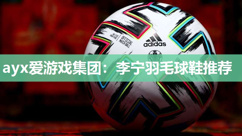 ayx爱游戏集团：李宁羽毛球鞋推荐