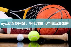 ayx爱游戏网站：羽毛球拍毛巾胶缠法图解