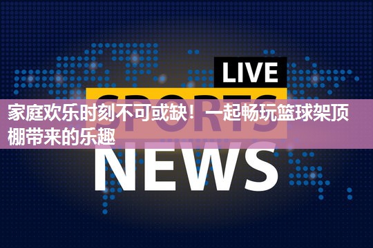 家庭欢乐时刻不可或缺！一起畅玩篮球架顶棚带来的乐趣