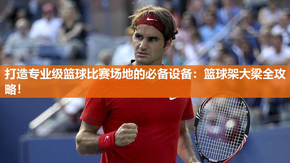 打造专业级篮球比赛场地的必备设备：篮球架大梁全攻略！