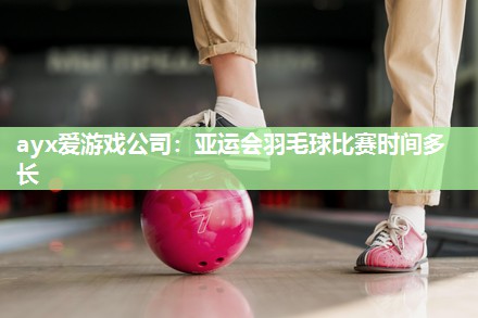 亚运会羽毛球比赛时间多长
