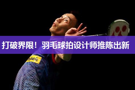打破界限！羽毛球拍设计师推陈出新