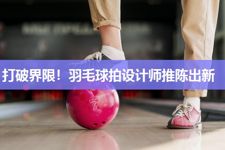打破界限！羽毛球拍设计师推陈出新