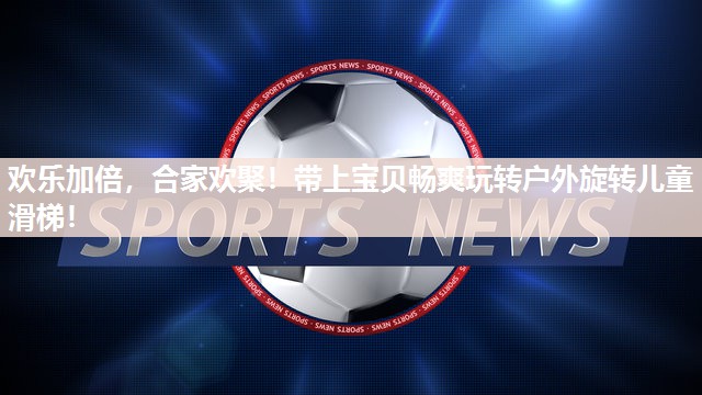 欢乐加倍，合家欢聚！带上宝贝畅爽玩转户外旋转儿童滑梯！