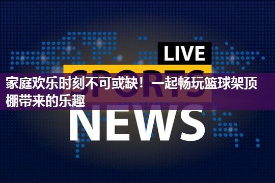 家庭欢乐时刻不可或缺！一起畅玩篮球架顶棚带来的乐趣